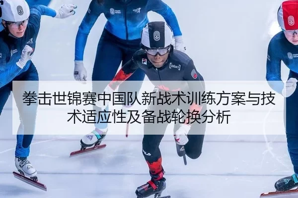 拳击世锦赛中国队新战术训练方案与技术适应性及备战轮换分析