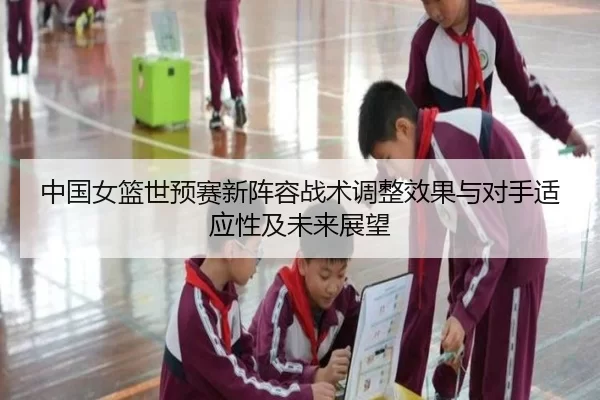 中国女篮世预赛新阵容战术调整效果与对手适应性及未来展望