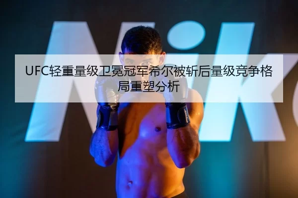 UFC轻重量级卫冕冠军希尔被斩后量级竞争格局重塑分析